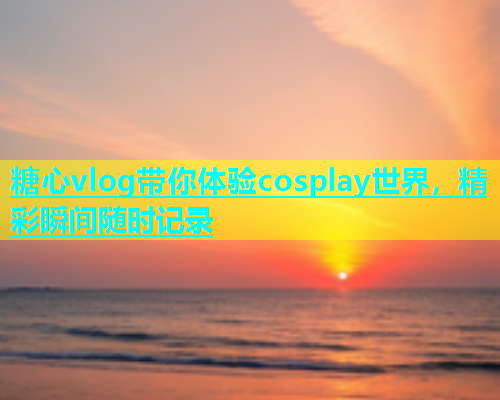 糖心vlog带你体验cosplay世界，精彩瞬间随时记录