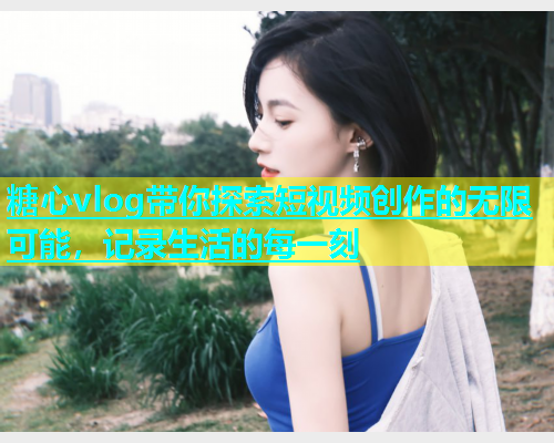 糖心vlog带你探索短视频创作的无限可能，记录生活的每一刻