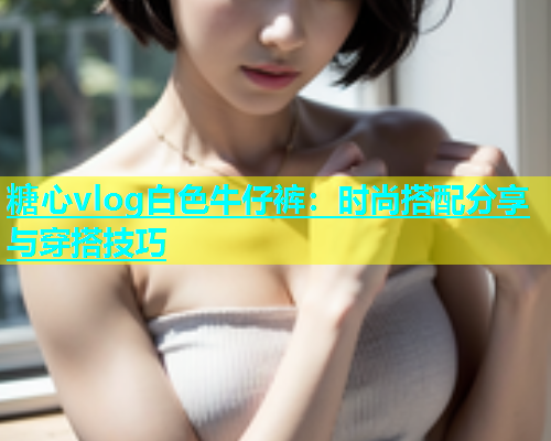 糖心vlog白色牛仔裤：时尚搭配分享与穿搭技巧