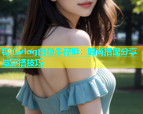 糖心vlog白色牛仔裤：时尚搭配分享与穿搭技巧