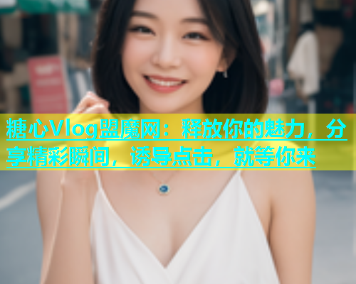 糖心Vlog盟魔网：释放你的魅力，分享精彩瞬间，诱导点击，就等你来