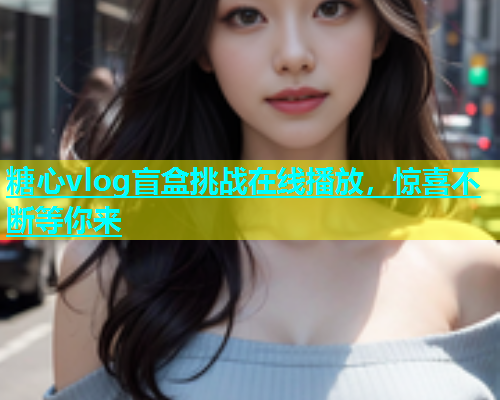 糖心vlog盲盒挑战在线播放，惊喜不断等你来