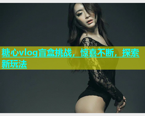 糖心vlog盲盒挑战，惊喜不断，探索新玩法