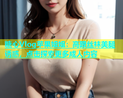 糖心Vlog苹果姐姐：高跟丝袜美腿诱惑，点击探索更多成人内容