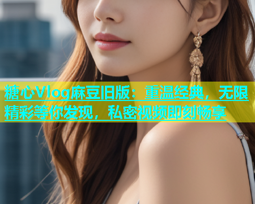糖心Vlog麻豆旧版：重温经典，无限精彩等你发现，私密视频即刻畅享
