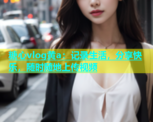 糖心vlog黄a：记录生活，分享快乐，随时随地上传视频