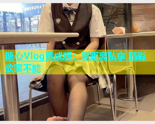糖心Vlog黄成版：零距离私享 精彩欲罢不能