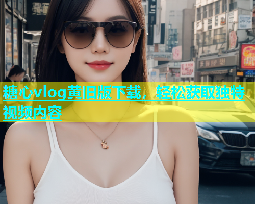 糖心vlog黄旧版下载，轻松获取独特视频内容