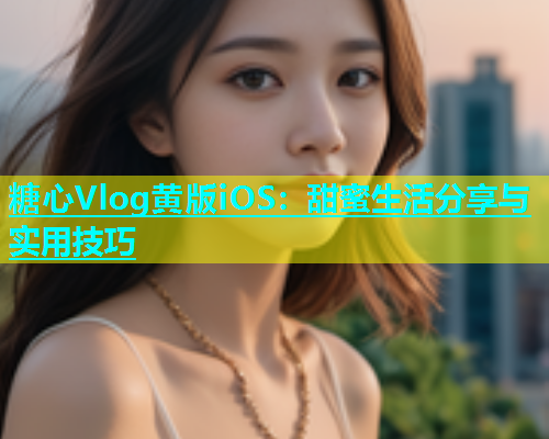 糖心Vlog黄版iOS：甜蜜生活分享与实用技巧