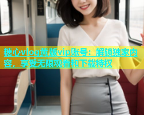 糖心vlog黄版vip账号：解锁独家内容，享受无限观看和下载特权