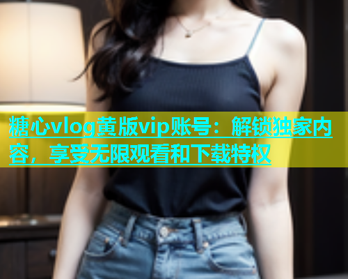 糖心vlog黄版vip账号：解锁独家内容，享受无限观看和下载特权