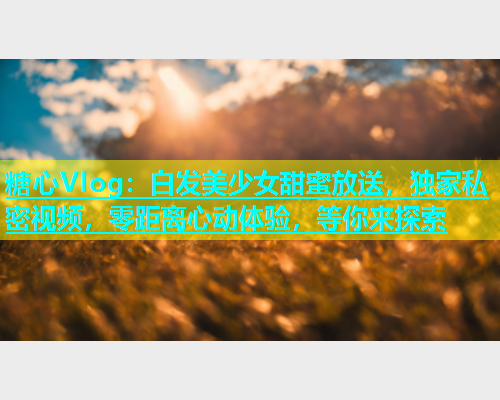 糖心Vlog：白发美少女甜蜜放送，独家私密视频，零距离心动体验，等你来探索