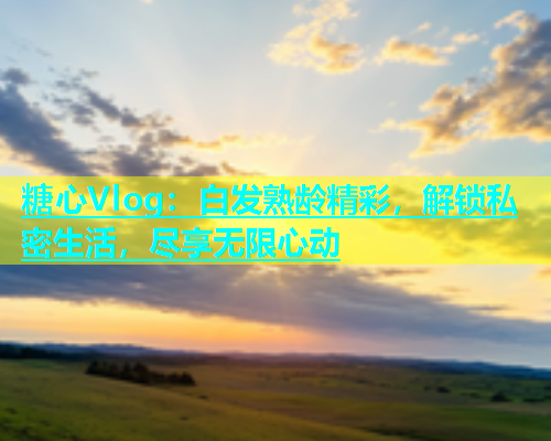 糖心Vlog：白发熟龄精彩，解锁私密生活，尽享无限心动