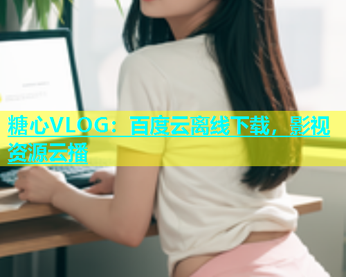 糖心VLOG：百度云离线下载，影视资源云播