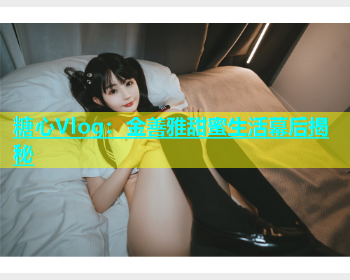 糖心Vlog：金善雅甜蜜生活幕后揭秘
