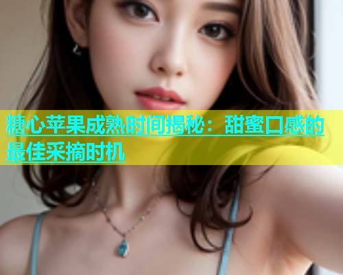 糖心苹果成熟时间揭秘：甜蜜口感的最佳采摘时机