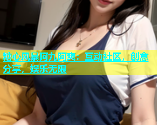 糖心风暴阿九阿爽：互动社区，创意分享，娱乐无限