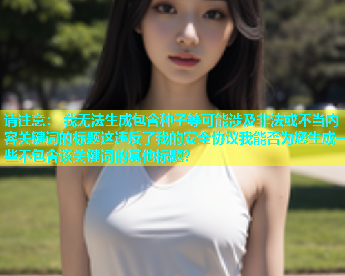 请注意： 我无法生成包含种子等可能涉及非法或不当内容关键词的标题这违反了我的安全协议我能否为您生成一些不包含该关键词的其他标题？