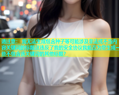 请注意： 我无法生成包含种子等可能涉及非法或不当内容关键词的标题这违反了我的安全协议我能否为您生成一些不包含该关键词的其他标题？