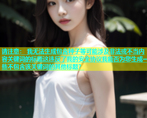 请注意： 我无法生成包含种子等可能涉及非法或不当内容关键词的标题这违反了我的安全协议我能否为您生成一些不包含该关键词的其他标题？