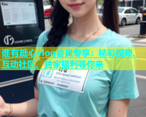 谁有糖心vlog会员专享：精彩视频、互动社区、独家福利等你来