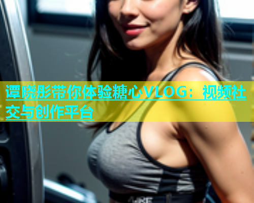 谭晓彤带你体验糖心VLOG：视频社交与创作平台