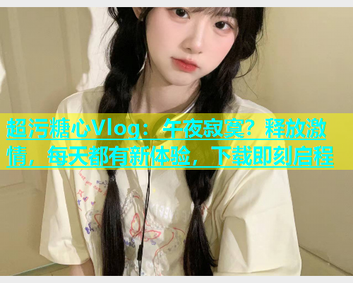 超污糖心Vlog：午夜寂寞？释放激情，每天都有新体验，下载即刻启程