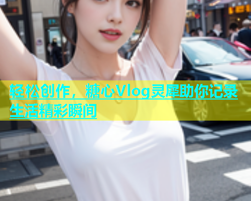 轻松创作，糖心Vlog灵犀助你记录生活精彩瞬间
