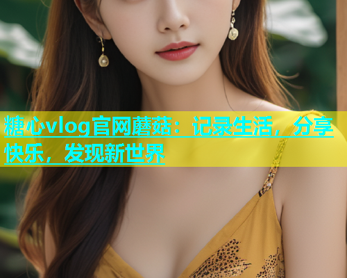 糖心vlog官网蘑菇：记录生活，分享快乐，发现新世界