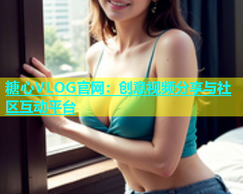 糖心VLOG官网：创意视频分享与社区互动平台
