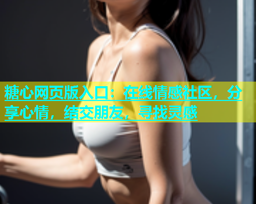 糖心网页版入口：在线情感社区，分享心情，结交朋友，寻找灵感