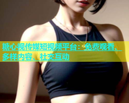 糖心视传媒短视频平台：免费观看、多样内容、社交互动