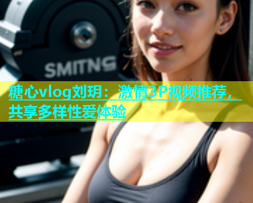 糖心vlog刘玥：激情3P视频推荐，共享多样性爱体验