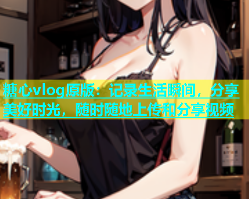糖心vlog原版：记录生活瞬间，分享美好时光，随时随地上传和分享视频