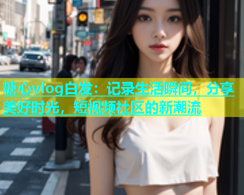 糖心vlog白发：记录生活瞬间，分享美好时光，短视频社区的新潮流