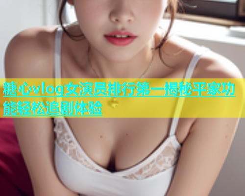 糖心vlog女演员排行第一揭秘平家功能轻松追剧体验