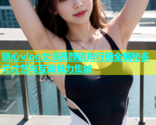 糖心vlog女演员颜值排行榜全揭秘多元才艺与互动魅力集结