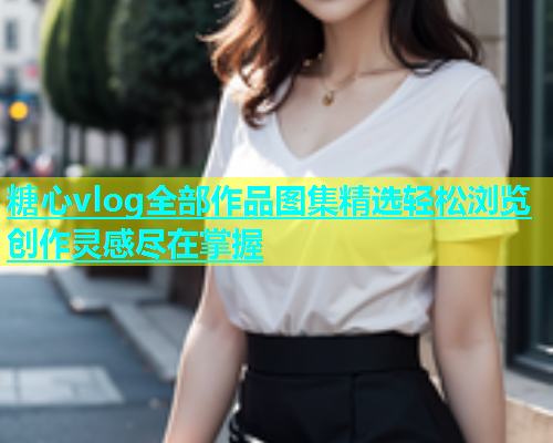糖心vlog全部作品图集精选轻松浏览创作灵感尽在掌握