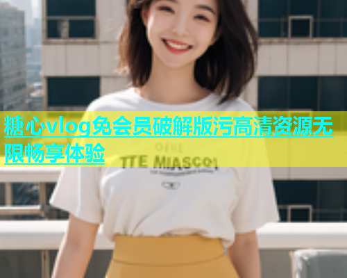 糖心vlog免会员破解版污高清资源无限畅享体验