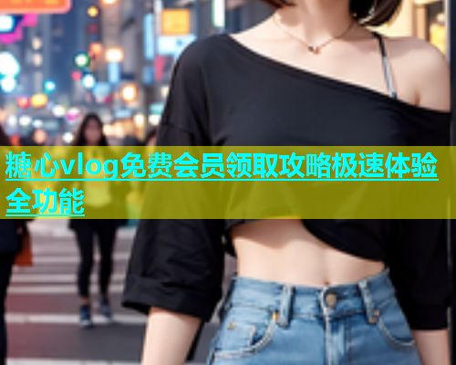 糖心vlog免费会员领取攻略极速体验全功能