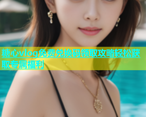 糖心vlog免费兑换码领取攻略轻松获取专属福利
