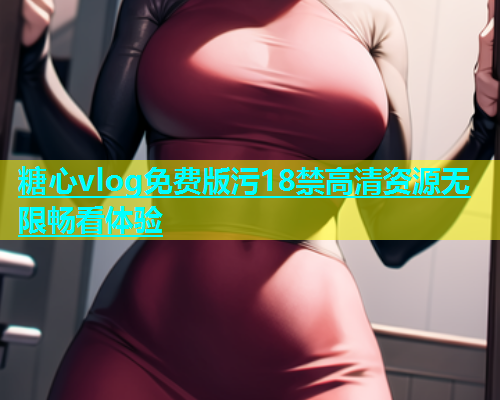 糖心vlog免费版污18禁高清资源无限畅看体验