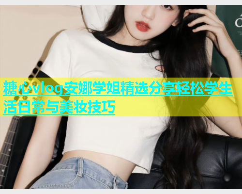 糖心vlog安娜学姐精选分享轻松学生活日常与美妆技巧