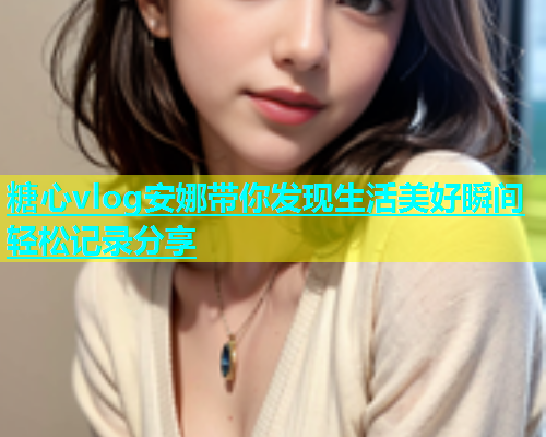 糖心vlog安娜带你发现生活美好瞬间轻松记录分享