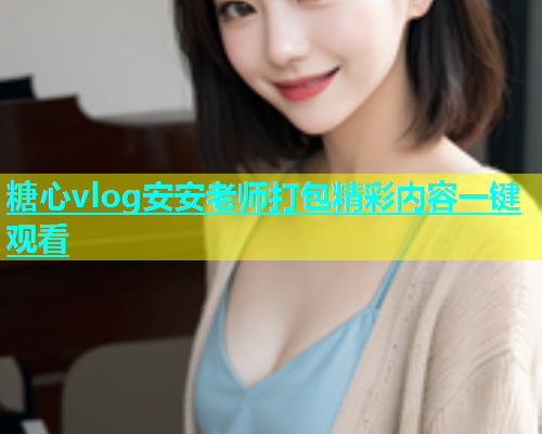 糖心vlog安安老师打包精彩内容一键观看