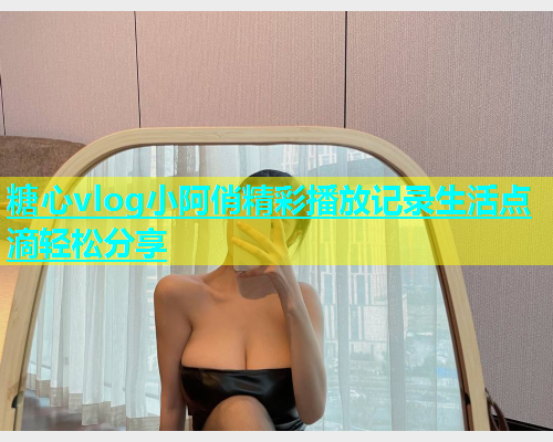 糖心vlog小阿俏精彩播放记录生活点滴轻松分享