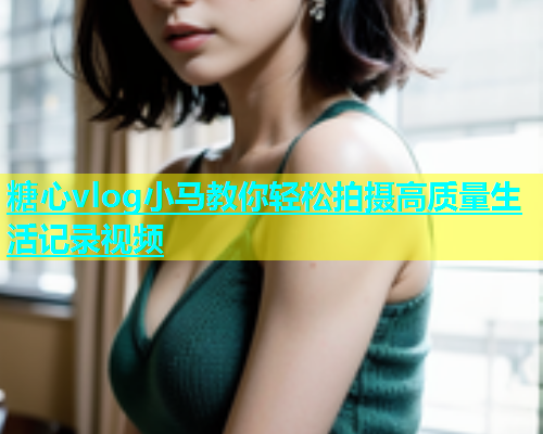 糖心vlog小马教你轻松拍摄高质量生活记录视频