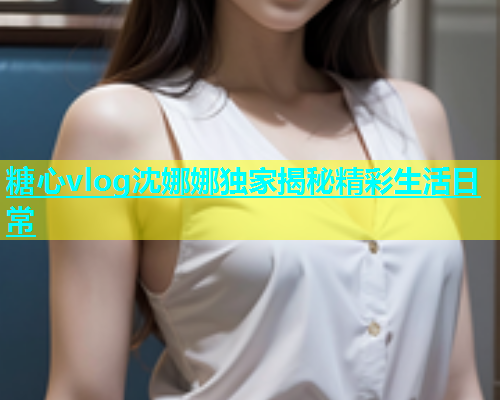 糖心vlog沈娜娜独家揭秘精彩生活日常
