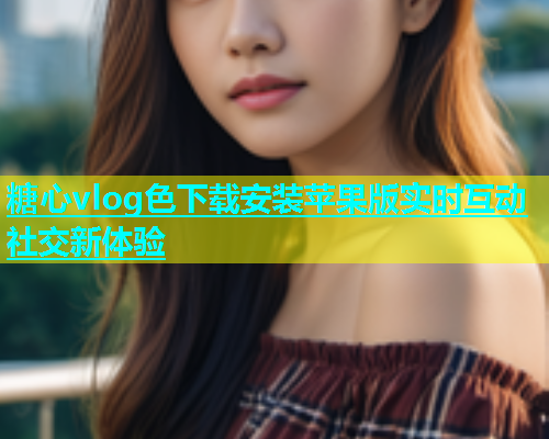 糖心vlog色下载安装苹果版实时互动社交新体验