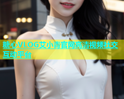 糖心VLOG艾小青官网高清视频社交互动平台